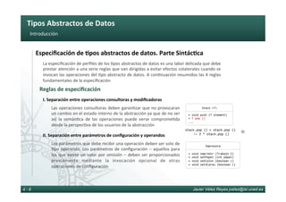 Tipos	Abstractos	de	Datos	
Javier Vélez Reyes jvelez@lsi.uned.es4 - 6
Introducción	
Las	operaciones	consultoras	deben	garan6zar	que	no	provocaran	
un	cambio	en	el	estado	interno	de	la	abstracción	ya	que	de	no	ser	
así	 la	 semán6ca	 de	 las	 operaciones	 puede	 verse	 comprome6da	
desde	la	perspec6va	de	los	usuarios	de	la	abstracción	
I.	Separación	entre	operaciones	consultoras	y	modiﬁcadoras		
stack.pop	()	+	stack.pop	()	
	!=	2	*	stack.pop	()	
Los	parámetros	que	debe	recibir	una	operación	deben	ser	solo	de	
6po	operando.	Los	parámetros	de	conﬁguración	–	aquellos	para	
los	que	existe	un	valor	por	omisión	–	deben	ser	proporcionados	
previamente	 mediante	 la	 invocación	 opcional	 de	 otras	
operaciones	de	conﬁguración	
II.	Separación	entre	parámetros	de	conﬁguración	y	operandos	
Reglas	de	especiﬁcación	
La	especiﬁcación	de	perﬁles	de	los	6pos	abstractos	de	datos	es	una	labor	delicada	que	debe	
prestar	atención	a	una	serie	reglas	que	van	dirigidas	a	evitar	efectos	colaterales	cuando	se	
invocan	las	operaciones	del	6po	abstracto	de	datos.	A	con6nuación	resumidos	las	4	reglas	
fundamentales	de	la	especiﬁcación	
Especiﬁcación	de	8pos	abstractos	de	datos.	Parte	Sintác8ca	
Stack	<T>	
+	void	push	(T	element)	
+	T	pop	()	
...	
Impresora	
+	void	imprimir	(Trabajo	t)	
+	void	setPapel	(int	papel)	
+	void	setColor	(boolean	c)	
+	void	set2Caras	(boolean	c)	
L
 