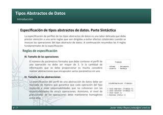 Tipos	Abstractos	de	Datos	
Javier Vélez Reyes jvelez@lsi.uned.es4 - 7
Introducción	
El	número	de	parámetros	formales	que	debe	contener	el	perﬁl	de	
una	 operación	 no	 debe	 ser	 mayor	 de	 3.	 Si	 la	 can6dad	 de	
información	 que	 se	 debe	 proporcionar	 es	 mucha	 considere	
realizar	abstracciones	que	encapsulen	varios	parámetros	en	uno	
III.	Tamaño	de	las	operaciones	
La	especiﬁcación	del	perﬁl	de	una	abstracción	de	datos	debe	ser	
realizada	 de	 manera	 que	 garan6ce	 que	 cada	 operación	 del	 6po	
responde	 a	 unas	 responsabilidades	 que	 no	 colisionan	 con	 las	
responsabilidades	 de	 otra/s	 operaciones.	 Asimismo,	 el	 nivel	 de	
granularidad	 de	 las	 operaciones	 debe	 mantenerse	 homogéneo	
entre	ellas	
IV.	Tamaño	de	las	abstracciones	
Reglas	de	especiﬁcación	
La	especiﬁcación	de	perﬁles	de	los	6pos	abstractos	de	datos	es	una	labor	delicada	que	debe	
prestar	atención	a	una	serie	reglas	que	van	dirigidas	a	evitar	efectos	colaterales	cuando	se	
invocan	las	operaciones	del	6po	abstracto	de	datos.	A	con6nuación	resumidos	las	4	reglas	
fundamentales	de	la	especiﬁcación	
Especiﬁcación	de	8pos	abstractos	de	datos.	Parte	Sintác8ca	
Trabajo	
-	idioma	
- 	usuario	
- 	documento		
- 	bandeja	
ColaDeImpresión	<Trabajo>	
+	void	imprimir	(Trabajo	t)	
+	void	cancelar	(trabajo	t)	
+	void	reset	()	
+	boolean	status	()	
 