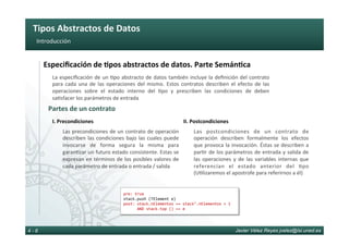 Tipos	Abstractos	de	Datos	
Javier Vélez Reyes jvelez@lsi.uned.es4 - 8
Introducción	
Partes	de	un	contrato	
La	especiﬁcación	de	un	6po	abstracto	de	datos	también	incluye	la	deﬁnición	del	contrato	
para	 cada	 una	 de	 las	 operaciones	 del	 mismo.	 Estos	 contratos	 describen	 el	 efecto	 de	 las	
operaciones	 sobre	 el	 estado	 interno	 del	 6po	 y	 prescriben	 las	 condiciones	 de	 deben	
sa6sfacer	los	parámetros	de	entrada	
pre:	true	
stack.push	(TElement	e)	
post:	stack.nElementos	==	stack’.nElementos	+	1			
						AND	stack.top	()	==	e	
Especiﬁcación	de	8pos	abstractos	de	datos.	Parte	Semán8ca	
Las	precondiciones	de	un	contrato	de	operación	
describen	las	condiciones	bajo	las	cuales	puede	
invocarse	 de	 forma	 segura	 la	 misma	 para	
garan6zar	un	futuro	estado	consistente.	Estas	se	
expresan	en	términos	de	los	posibles	valores	de	
cada	parámetro	de	entrada	o	entrada	/	salida	
I.	Precondiciones	
Las	 postcondiciones	 de	 un	 contrato	 de	
operación	 describen	 formalmente	 los	 efectos	
que	provoca	la	invocación.	Éstas	se	describen	a	
par6r	de	los	parámetros	de	entrada	y	salida	de	
las	 operaciones	 y	 de	 las	 variables	 internas	 que	
referencian	 el	 estado	 anterior	 del	 6po	
(U6lizaremos	el	apostrofe	para	referirnos	a	él)	
II.	Postcondiciones	
 