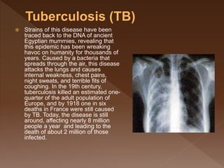  Strains of this disease have been
traced back to the DNA of ancient
Egyptian mummies, revealing that
this epidemic has been wreaking
havoc on humanity for thousands of
years. Caused by a bacteria that
spreads through the air, this disease
attacks the lungs and causes
internal weakness, chest pains,
night sweats, and terrible fits of
coughing. In the 19th century,
tuberculosis killed an estimated one-
quarter of the adult population of
Europe, and by 1918 one in six
deaths in France were still caused
by TB. Today, the disease is still
around, affecting nearly 8 million
people a year and leading to the
death of about 2 million of those
infected.
 