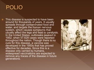  This disease is suspected to have been
around for thousands of years. It usually
spreads through contaminated food and
water, and targets the human nervous
system, which causes symptoms that
usually affect the legs and lead to paralysis.
In the United States, outbreaks peaked in
1952, when 57,628 cases were reported
throughout the nation. Though there is no
cure for this disease, a vaccine was
developed in the 1950s that has proved
effective for decades. Since this is a
disease only carried by humans,
widespread vaccinations are expected to
remove any traces of the disease in future
generations.
 