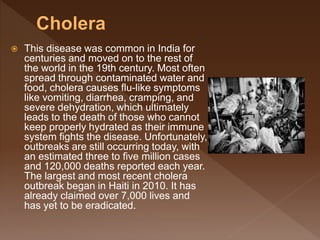  This disease was common in India for
centuries and moved on to the rest of
the world in the 19th century. Most often
spread through contaminated water and
food, cholera causes flu-like symptoms
like vomiting, diarrhea, cramping, and
severe dehydration, which ultimately
leads to the death of those who cannot
keep properly hydrated as their immune
system fights the disease. Unfortunately,
outbreaks are still occurring today, with
an estimated three to five million cases
and 120,000 deaths reported each year.
The largest and most recent cholera
outbreak began in Haiti in 2010. It has
already claimed over 7,000 lives and
has yet to be eradicated.
 
