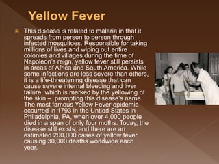  This disease is related to malaria in that it
spreads from person to person through
infected mosquitoes. Responsible for taking
millions of lives and wiping out entire
colonies and villages during the time of
Napoleon’s reign, yellow fever still persists
in areas of Africa and South America. While
some infections are less severe than others,
it is a life-threatening disease that can
cause severe internal bleeding and liver
failure, which is marked by the yellowing of
the skin – prompting this disease’s name.
The most famous Yellow Fever epidemic
occurred in 1793 in the Untied States in
Philadelphia, PA, when over 4,000 people
died in a span of only four moths. Today, the
disease still exists, and there are an
estimated 200,000 cases of yellow fever,
causing 30,000 deaths worldwide each
year.
 