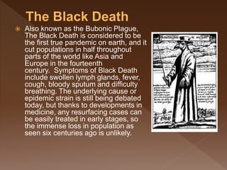  Also known as the Bubonic Plague,
The Black Death is considered to be
the first true pandemic on earth, and it
cut populations in half throughout
parts of the world like Asia and
Europe in the fourteenth
century. Symptoms of Black Death
include swollen lymph glands, fever,
cough, bloody sputum and difficulty
breathing. The underlying cause or
epidemic strain is still being debated
today, but thanks to developments in
medicine, any resurfacing cases can
be easily treated in early stages, so
the immense loss in population as
seen six centuries ago is unlikely.
 