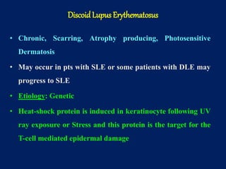 • Chronic, Scarring, Atrophy producing, Photosensitive
Dermatosis
• May occur in pts with SLE or some patients with DLE may
progress to SLE
• Etiology: Genetic
• Heat-shock protein is induced in keratinocyte following UV
ray exposure or Stress and this protein is the target for the
T-cell mediated epidermal damage
Discoid Lupus Erythematosus
 