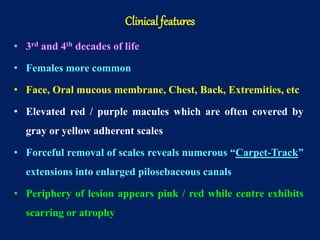 • 3rd and 4th decades of life
• Females more common
• Face, Oral mucous membrane, Chest, Back, Extremities, etc
• Elevated red / purple macules which are often covered by
gray or yellow adherent scales
• Forceful removal of scales reveals numerous “Carpet-Track”
extensions into enlarged pilosebaceous canals
• Periphery of lesion appears pink / red while centre exhibits
scarring or atrophy
Clinical features
 