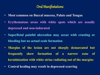 • Most common on Buccal mucosa, Palate and Tongue
• Erythematous areas with white spots which are usually
depressed and non-indurated
• Superficial painful ulceration may occur with crusting or
bleeding but no actual scale formation
• Margins of the lesion are not sharply demarcated but
frequently show formation of a narrow zone of
keratinization with white striae radiating out of the margins
• Central healing may result in depressed scarring
Oral Manifestations
 