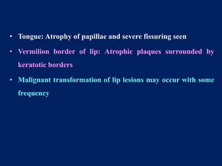 • Tongue: Atrophy of papillae and severe fissuring seen
• Vermilion border of lip: Atrophic plaques surrounded by
keratotic borders
• Malignant transformation of lip lesions may occur with some
frequency
 
