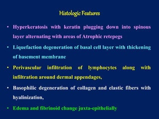 • Hyperkeratosis with keratin plugging down into spinous
layer alternating with areas of Atrophic retepegs
• Liquefaction degeneration of basal cell layer with thickening
of basement membrane
• Perivascular infiltration of lymphocytes along with
infiltration around dermal appendages,
• Basophilic degeneration of collagen and elastic fibers with
hyalinization,
• Edema and fibrinoid change juxta-epithelially
Histologic Features
 