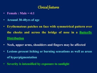 • Female : Male = 4:1
• Around 30-40yrs of age
• Erythematous patches on face with symmetrical pattern over
the cheeks and across the bridge of nose in a Butterfly
Distribution
• Neck, upper arms, shoulders and fingers may be affected
• Lesions present itching or burning sensations as well as areas
of hyperpigmentation
• Severity is intensified by exposure to sunlight
Clinical features
 