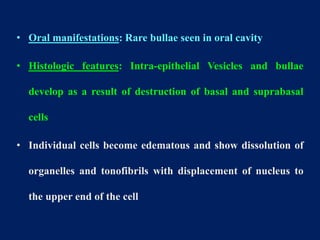 • Oral manifestations: Rare bullae seen in oral cavity
• Histologic features: Intra-epithelial Vesicles and bullae
develop as a result of destruction of basal and suprabasal
cells
• Individual cells become edematous and show dissolution of
organelles and tonofibrils with displacement of nucleus to
the upper end of the cell
 
