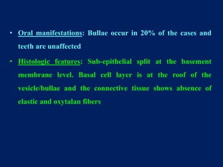 • Oral manifestations: Bullae occur in 20% of the cases and
teeth are unaffected
• Histologic features: Sub-epithelial split at the basement
membrane level. Basal cell layer is at the roof of the
vesicle/bullae and the connective tissue shows absence of
elastic and oxytalan fibers
 