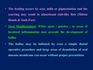 • The healing occurs by scar, milia or pigmentation and the
scarring may result in afunctional club-like fists (Mitten
Hands & Sock-Feet)
• Oral Manifestations: White spots / patches / or areas of
localized inflammation may precede the development of
bullae
• The bullae may be initiated by even a simple dental
operative procedure and large areas of denudation of oral
mucous membrane can occur without proper precautions
 