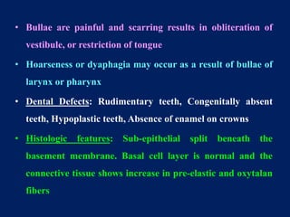 • Bullae are painful and scarring results in obliteration of
vestibule, or restriction of tongue
• Hoarseness or dyaphagia may occur as a result of bullae of
larynx or pharynx
• Dental Defects: Rudimentary teeth, Congenitally absent
teeth, Hypoplastic teeth, Absence of enamel on crowns
• Histologic features: Sub-epithelial split beneath the
basement membrane. Basal cell layer is normal and the
connective tissue shows increase in pre-elastic and oxytalan
fibers
 