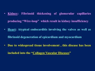 • Kidney: Fibrinoid thickening of glomerular capillaries
producing “Wire-loop” which result in kidney insufficiency
• Heart: Atypical endocarditis involving the valves as well as
fibrinoid degeneration of epicardium and myocardium
• Due to widespread tissue involvement , this disease has been
included into the “Collagen Vascular Diseases”
 