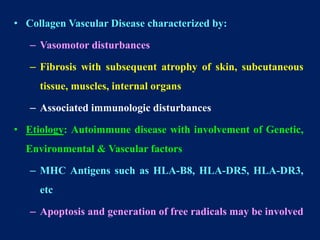 • Collagen Vascular Disease characterized by:
– Vasomotor disturbances
– Fibrosis with subsequent atrophy of skin, subcutaneous
tissue, muscles, internal organs
– Associated immunologic disturbances
• Etiology: Autoimmune disease with involvement of Genetic,
Environmental & Vascular factors
– MHC Antigens such as HLA-B8, HLA-DR5, HLA-DR3,
etc
– Apoptosis and generation of free radicals may be involved
 