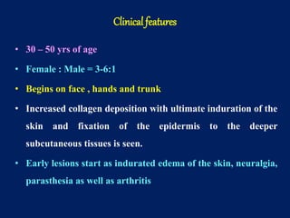 • 30 – 50 yrs of age
• Female : Male = 3-6:1
• Begins on face , hands and trunk
• Increased collagen deposition with ultimate induration of the
skin and fixation of the epidermis to the deeper
subcutaneous tissues is seen.
• Early lesions start as indurated edema of the skin, neuralgia,
parasthesia as well as arthritis
Clinical features
 