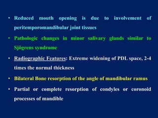 • Reduced mouth opening is due to involvement of
peritemporomandibular joint tissues
• Pathologic changes in minor salivary glands similar to
Sjögrens syndrome
• Radiographic Features: Extreme widening of PDL space, 2-4
times the normal thickness
• Bilateral Bone resorption of the angle of mandibular ramus
• Partial or complete resorption of condyles or coronoid
processes of mandible
 