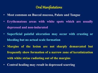 • Most common on Buccal mucosa, Palate and Tongue
• Erythematous areas with white spots which are usually
depressed and non-indurated
• Superficial painful ulceration may occur with crusting or
bleeding but no actual scale formation
• Margins of the lesion are not sharply demarcated but
frequently show formation of a narrow zone of keratinization
with white striae radiating out of the margins
• Central healing may result in depressed scarring
Oral Manifestations
 