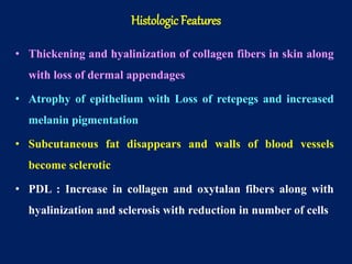 • Thickening and hyalinization of collagen fibers in skin along
with loss of dermal appendages
• Atrophy of epithelium with Loss of retepegs and increased
melanin pigmentation
• Subcutaneous fat disappears and walls of blood vessels
become sclerotic
• PDL : Increase in collagen and oxytalan fibers along with
hyalinization and sclerosis with reduction in number of cells
Histologic Features
 