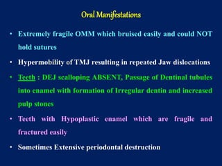 • Extremely fragile OMM which bruised easily and could NOT
hold sutures
• Hypermobility of TMJ resulting in repeated Jaw dislocations
• Teeth : DEJ scalloping ABSENT, Passage of Dentinal tubules
into enamel with formation of Irregular dentin and increased
pulp stones
• Teeth with Hypoplastic enamel which are fragile and
fractured easily
• Sometimes Extensive periodontal destruction
Oral Manifestations
 