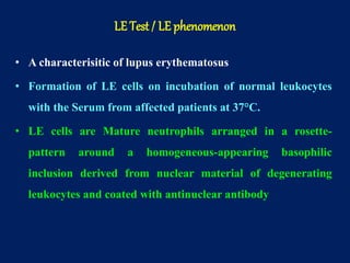 • A characterisitic of lupus erythematosus
• Formation of LE cells on incubation of normal leukocytes
with the Serum from affected patients at 37°C.
• LE cells are Mature neutrophils arranged in a rosette-
pattern around a homogeneous-appearing basophilic
inclusion derived from nuclear material of degenerating
leukocytes and coated with antinuclear antibody
LE Test / LE phenomenon
 