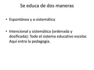 Se educa de dos maneras
• Espontánea y a-sistemática
• Intencional y sistemática (ordenada y
dosificada): Todo el sistema educativo escolar.
Aquí entra la pedagogía.

 
