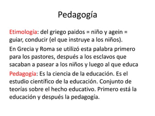 Pedagogía
Etimología: del griego paidos = niño y agein =
guiar, conducir (el que instruye a los niños).
En Grecia y Roma se utilizó esta palabra primero
para los pastores, después a los esclavos que
sacaban a pasear a los niños y luego al que educa
Pedagogía: Es la ciencia de la educación. Es el
estudio científico de la educación. Conjunto de
teorías sobre el hecho educativo. Primero está la
educación y después la pedagogía.

 