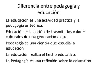 Diferencia entre pedagogía y
educación
La educación es una actividad práctica y la
pedagogía es teórica.
Educación es la acción de trasmitir los valores
culturales de una generación a otra.
Pedagogía es una ciencia que estudia la
educación
La educación realiza el hecho educativo.
La Pedagogía es una reflexión sobre la educación

 