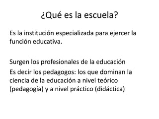 ¿Qué es la escuela?
Es la institución especializada para ejercer la
función educativa.
Surgen los profesionales de la educación
Es decir los pedagogos: los que dominan la
ciencia de la educación a nivel teórico
(pedagogía) y a nivel práctico (didáctica)

 