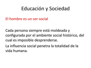 Educación y Sociedad
El hombre es un ser social
Cada persona siempre está moldeada y
configurada por el ambiente social histórico, del
cual es imposible desprenderse.
La influencia social penetra la totalidad de la
vida humana.

 