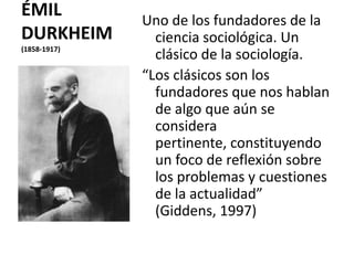 ÉMIL
DURKHEIM
(1858-1917)

Uno de los fundadores de la
ciencia sociológica. Un
clásico de la sociología.
“Los clásicos son los
fundadores que nos hablan
de algo que aún se
considera
pertinente, constituyendo
un foco de reflexión sobre
los problemas y cuestiones
de la actualidad”
(Giddens, 1997)

 