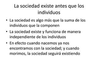 La sociedad existe antes que los
individuos
• La sociedad es algo más que la suma de los
individuos que la componen
• La sociedad existe y funciona de manera
independiente de los individuos
• En efecto cuando nacemos ya nos
encontramos con la sociedad; y cuando
morimos, la sociedad seguirá existiendo

 