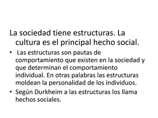 La sociedad tiene estructuras. La
cultura es el principal hecho social.
• Las estructuras son pautas de
comportamiento que existen en la sociedad y
que determinan el comportamiento
individual. En otras palabras las estructuras
moldean la personalidad de los individuos.
• Según Durkheim a las estructuras los llama
hechos sociales.

 