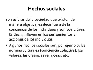 Hechos sociales
Son esferas de la sociedad que existen de
manera objetiva, es decir fuera de la
conciencia de los individuos y son coercitivas.
Es decir, influyen en los pensamientos y
acciones de los individuos
• Algunos hechos sociales son, por ejemplo: las
normas culturales (conciencia colectiva), los
valores, las creencias religiosas, etc.

 