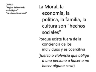 OBRAS:
“Reglas del método
sociológico”
“La educación moral”

La Moral, la
economía, la
política, la familia, la
cultura son “hechos
sociales”
Porque existe fuera de la
conciencia de los
individuos y es coercitiva
(fuerza o violencia que obliga
a una persona a hacer o no
hacer alguna cosa)

 