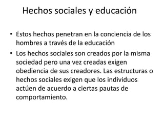 Hechos sociales y educación
• Estos hechos penetran en la conciencia de los
hombres a través de la educación
• Los hechos sociales son creados por la misma
sociedad pero una vez creadas exigen
obediencia de sus creadores. Las estructuras o
hechos sociales exigen que los individuos
actúen de acuerdo a ciertas pautas de
comportamiento.

 