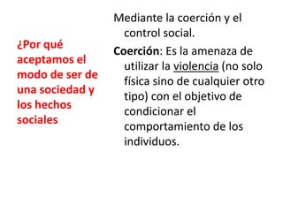 ¿Por qué
aceptamos el
modo de ser de
una sociedad y
los hechos
sociales

Mediante la coerción y el
control social.
Coerción: Es la amenaza de
utilizar la violencia (no solo
física sino de cualquier otro
tipo) con el objetivo de
condicionar el
comportamiento de los
individuos.

 