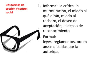 Dos formas de
cocción y control
social

1. Informal: la crítica, la
murmuración, el miedo al
qué dirán, miedo al
rechazo, el deseo de
aceptación, el deseo de
reconocimiento
2. Formal:
leyes, reglamentos, orden
anzas dictadas por la
autoridad

 