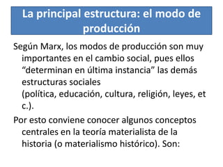 La principal estructura: el modo de
producción
Según Marx, los modos de producción son muy
importantes en el cambio social, pues ellos
“determinan en última instancia” las demás
estructuras sociales
(política, educación, cultura, religión, leyes, et
c.).
Por esto conviene conocer algunos conceptos
centrales en la teoría materialista de la
historia (o materialismo histórico). Son:

 