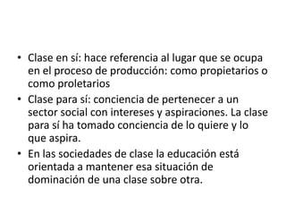 • Clase en sí: hace referencia al lugar que se ocupa
en el proceso de producción: como propietarios o
como proletarios
• Clase para sí: conciencia de pertenecer a un
sector social con intereses y aspiraciones. La clase
para sí ha tomado conciencia de lo quiere y lo
que aspira.
• En las sociedades de clase la educación está
orientada a mantener esa situación de
dominación de una clase sobre otra.

 