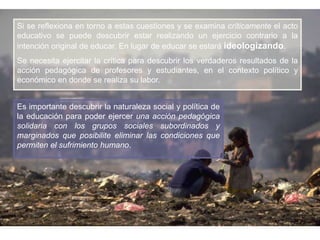 Si se reflexiona en torno a estas cuestiones y se examina críticamente el acto
educativo se puede descubrir estar realizando un ejercicio contrario a la
intención original de educar. En lugar de educar se estará ideologizando.
Se necesita ejercitar la crítica para descubrir los verdaderos resultados de la
acción pedagógica de profesores y estudiantes, en el contexto político y
económico en donde se realiza su labor.
Es importante descubrir la naturaleza social y política de
la educación para poder ejercer una acción pedagógica
solidaria con los grupos sociales subordinados y
marginados que posibilite eliminar las condiciones que
permiten el sufrimiento humano.

 