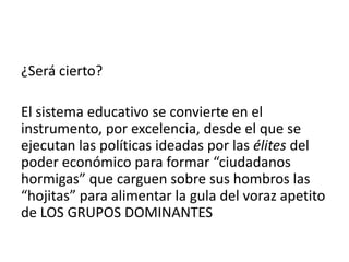 ¿Será cierto?
El sistema educativo se convierte en el
instrumento, por excelencia, desde el que se
ejecutan las políticas ideadas por las élites del
poder económico para formar “ciudadanos
hormigas” que carguen sobre sus hombros las
“hojitas” para alimentar la gula del voraz apetito
de LOS GRUPOS DOMINANTES

 