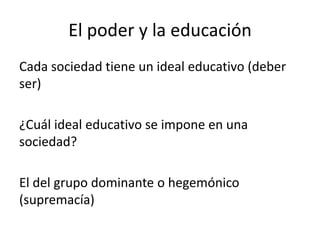 El poder y la educación
Cada sociedad tiene un ideal educativo (deber
ser)
¿Cuál ideal educativo se impone en una
sociedad?
El del grupo dominante o hegemónico
(supremacía)

 