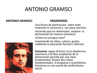 ANTONIO GRAMSCI
ANTONIO GRAMSCI

HEGEMONÍA
Una forma de dominación sobre todo
mediante el consenso y con poca coerción
Haciendo que los dominados acepten la
dominación de manera voluntaria
¿Cómo se consigue esto?
Imponiendo las ideas, cultura, gustos
mediante la educación formal e informal.

Consenso: según Gramsci es la obediencia
voluntaria o la libre aceptación de la
dominación ejercida por una clase
fundamental. Existen dos clases
fundamentales: la burguesa o la proletaria.
Consenso es una suerte de conformismo
social.

 
