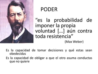 PODER
“es la probabilidad de
imponer la propia
voluntad […] aún contra
toda resistencia”
(Max Weber)
Es la capacidad de tomar decisiones y qué estas sean
obedecidas
Es la capacidad de obligar a que el otro asuma conductas
que no quiere

 