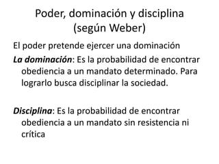 Poder, dominación y disciplina
(según Weber)
El poder pretende ejercer una dominación
La dominación: Es la probabilidad de encontrar
obediencia a un mandato determinado. Para
lograrlo busca disciplinar la sociedad.
Disciplina: Es la probabilidad de encontrar
obediencia a un mandato sin resistencia ni
crítica

 