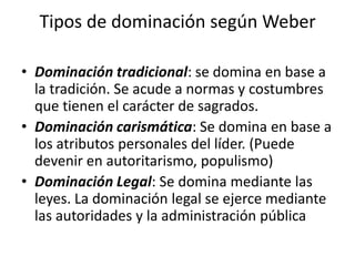 Tipos de dominación según Weber
• Dominación tradicional: se domina en base a
la tradición. Se acude a normas y costumbres
que tienen el carácter de sagrados.
• Dominación carismática: Se domina en base a
los atributos personales del líder. (Puede
devenir en autoritarismo, populismo)
• Dominación Legal: Se domina mediante las
leyes. La dominación legal se ejerce mediante
las autoridades y la administración pública

 