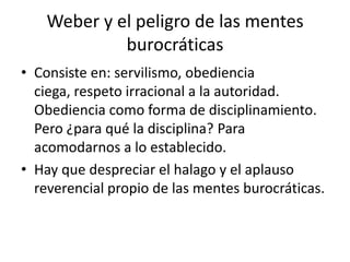 Weber y el peligro de las mentes
burocráticas
• Consiste en: servilismo, obediencia
ciega, respeto irracional a la autoridad.
Obediencia como forma de disciplinamiento.
Pero ¿para qué la disciplina? Para
acomodarnos a lo establecido.
• Hay que despreciar el halago y el aplauso
reverencial propio de las mentes burocráticas.

 