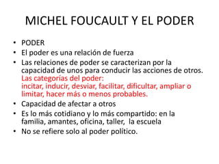 MICHEL FOUCAULT Y EL PODER
• PODER
• El poder es una relación de fuerza
• Las relaciones de poder se caracterizan por la
capacidad de unos para conducir las acciones de otros.
Las categorías del poder:
incitar, inducir, desviar, facilitar, dificultar, ampliar o
limitar, hacer más o menos probables.
• Capacidad de afectar a otros
• Es lo más cotidiano y lo más compartido: en la
familia, amantes, oficina, taller, la escuela
• No se refiere solo al poder político.

 